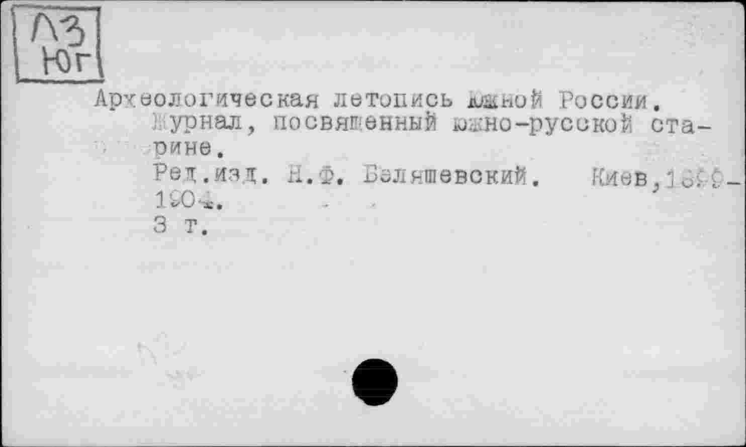 ﻿Юг
Археологическая летопись джной России.
] урвал, посвященный юано-русской старине .
Ред.ИЗД. Н.Ф. БеЛЯШеВСКИЙ. KHéB.jof’C-1СО-*.	.	.
3 Т.